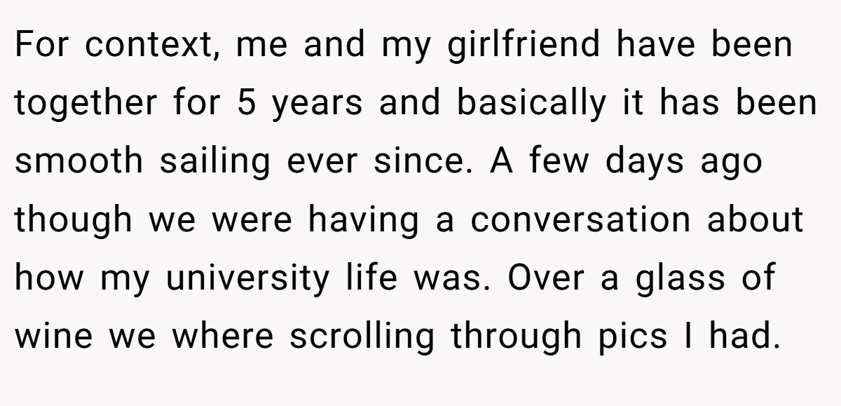For context, me and my girlfriend have been together for 5 years and basically it has been smooth sailing ever since. A few days ago though we were having a conversation about how my university life was. Over a glass of wine we where scrolling through pics I had.