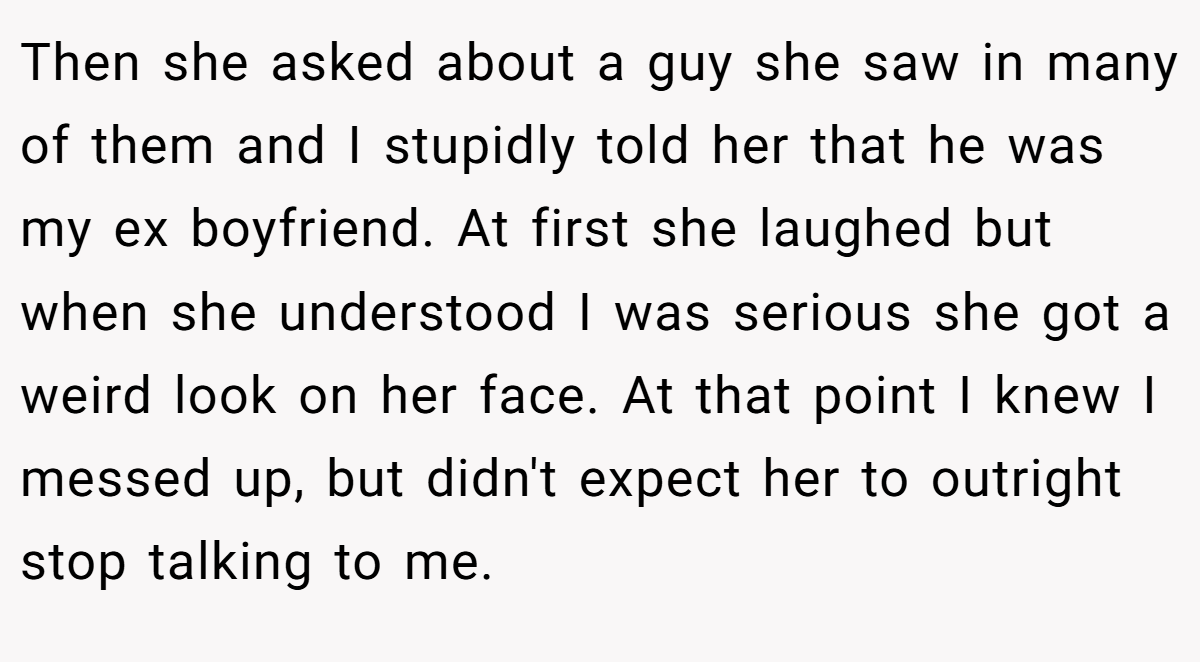 Then she asked about a guy she saw in many of them and I stupidly told her that he was my ex boyfriend. At first she laughed but when she understood I was serious she got a weird look on her face. At that point I knew I messed up, but didn't expect her to outright stop talking to me.