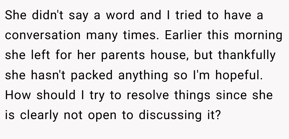 She didn't say a word and I tried to have a conversation many times. Earlier this morning she left for her parents house, but thankfully she hasn't packed anything so I'm hopeful. How should I try to resolve things since she is clearly not open to discussing it? 