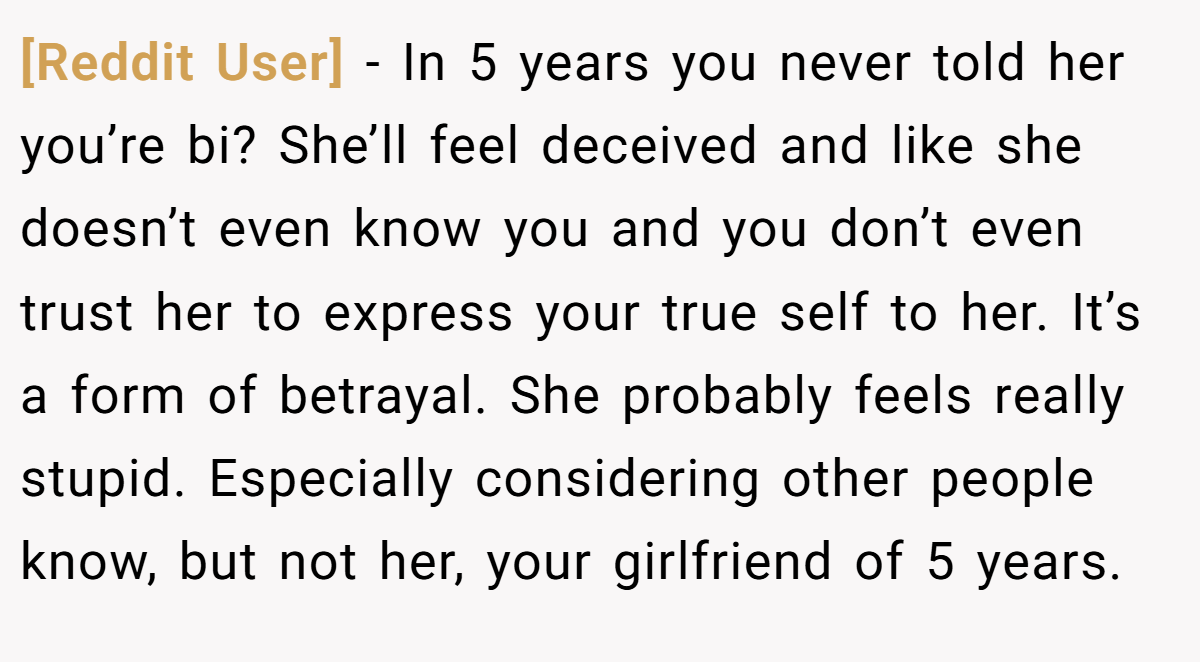 [Reddit User] − In 5 years you never told her you’re bi? She’ll feel deceived and like she doesn’t even know you and you don’t even trust her to express your true self to her. It’s a form of betrayal. She probably feels really stupid. Especially considering other people know, but not her, your girlfriend of 5 years.