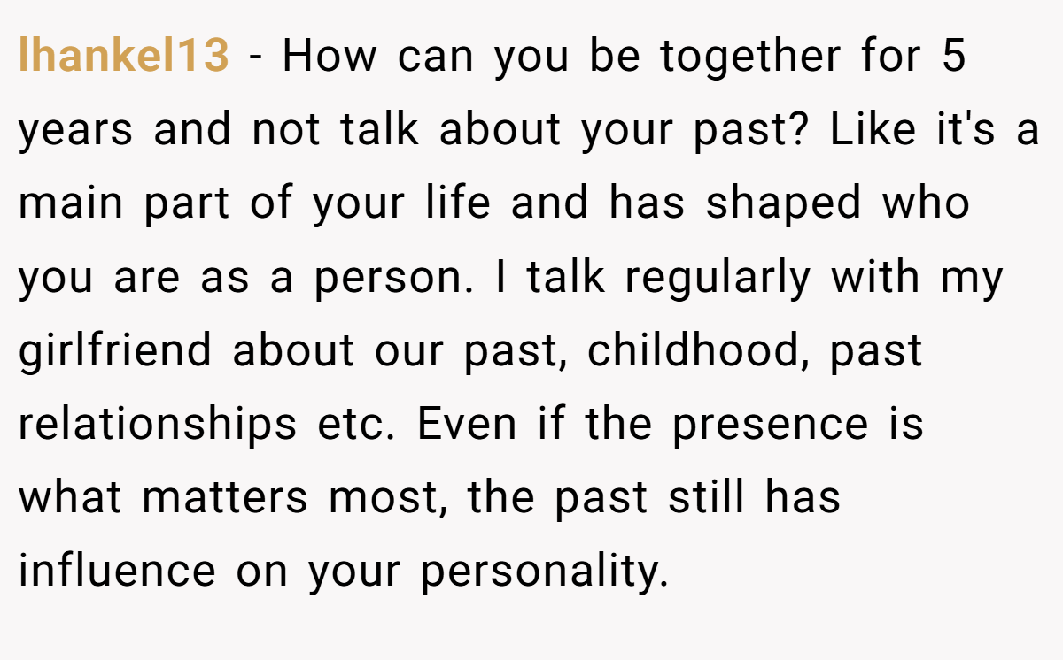 lhankel13 − How can you be together for 5 years and not talk about your past? Like it's a main part of your life and has shaped who you are as a person. I talk regularly with my girlfriend about our past, childhood, past relationships etc. Even if the presence is what matters most, the past still has influence on your personality.