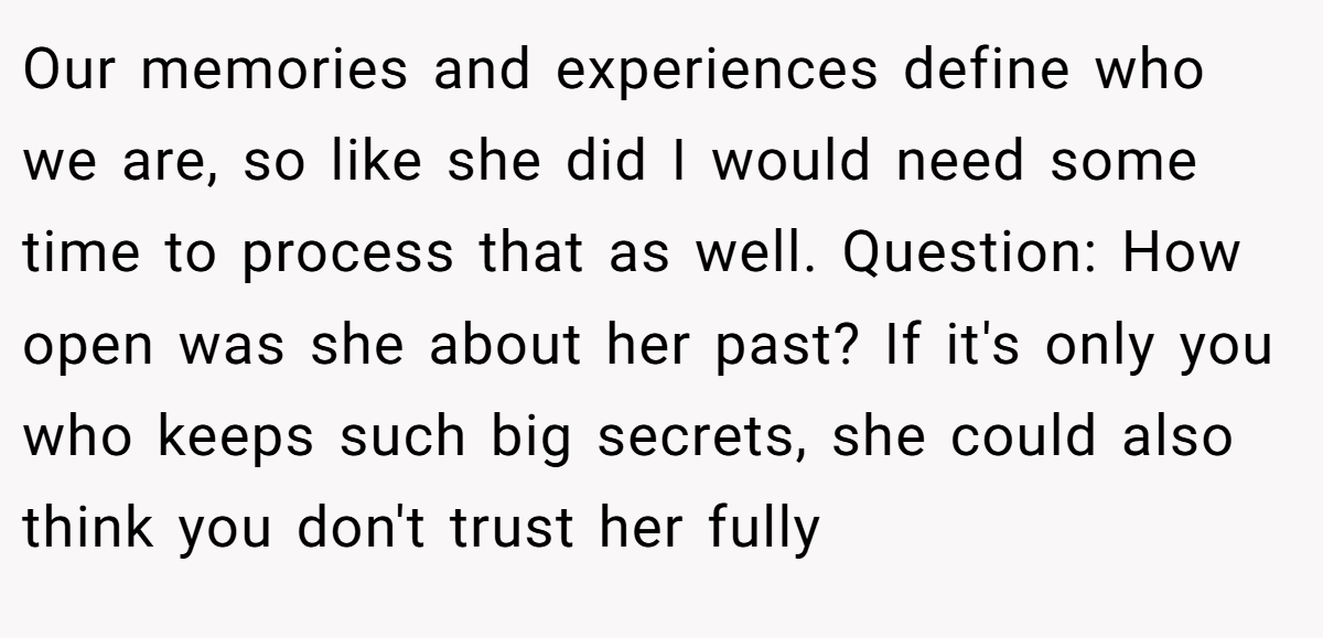 Our memories and experiences define who we are, so like she did I would need some time to process that as well. Question: How open was she about her past? If it's only you who keeps such big secrets, she could also think you don't trust her fully