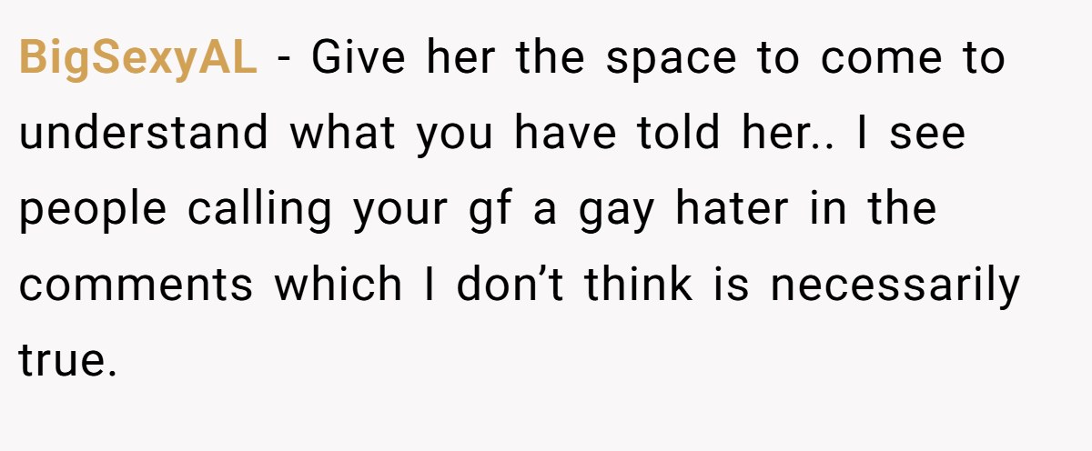 BigSexyAL − Give her the space to come to understand what you have told her.. I see people calling your gf a gay hater in the comments which I don’t think is necessarily true.