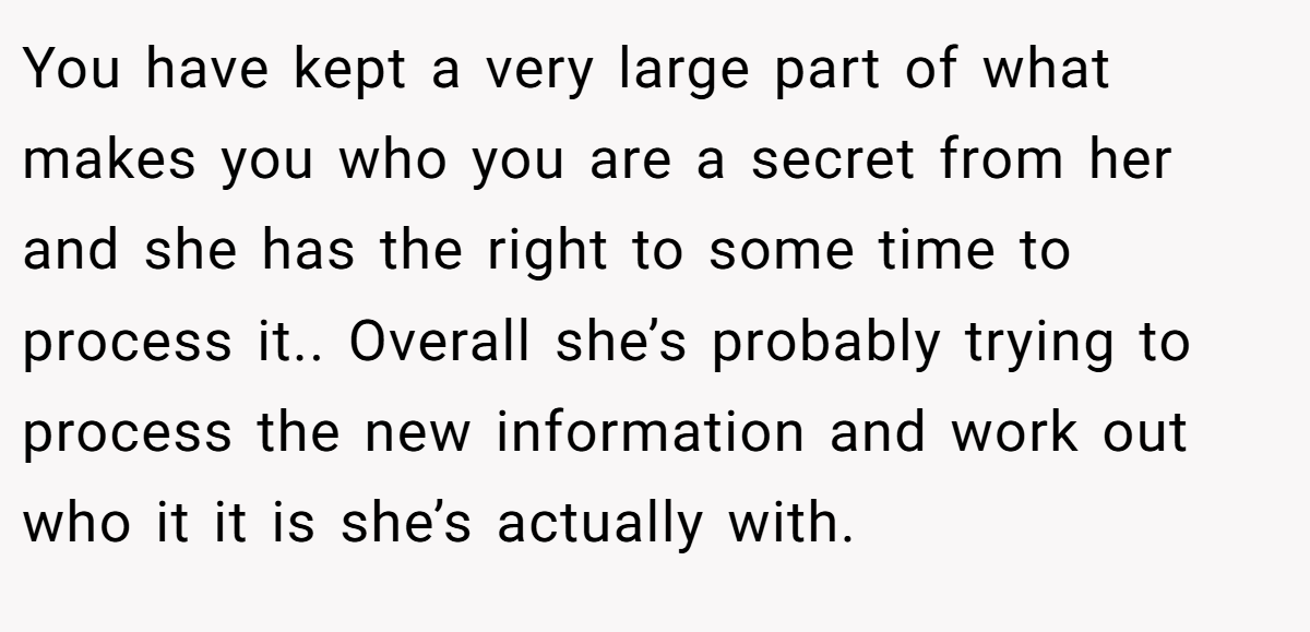 You have kept a very large part of what makes you who you are a secret from her and she has the right to some time to process it.. Overall she’s probably trying to process the new information and work out who it it is she’s actually with.