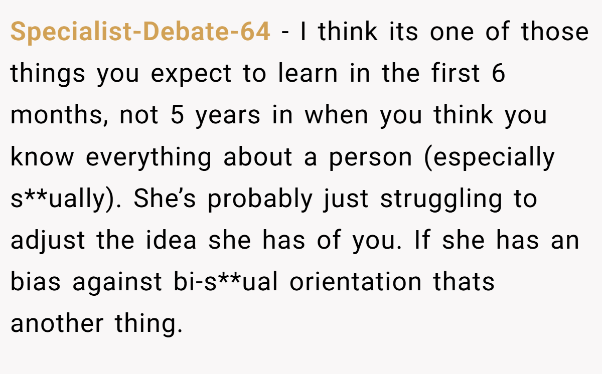 Specialist-Debate-64 − I think its one of those things you expect to learn in the first 6 months, not 5 years in when you think you know everything about a person (especially s**ually). She’s probably just struggling to adjust the idea she has of you. If she has an bias against bi-s**ual orientation thats another thing.