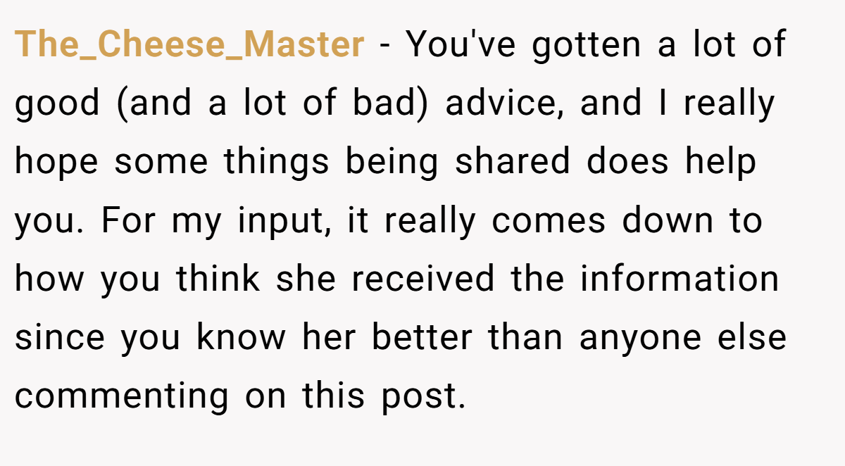 The_Cheese_Master − You've gotten a lot of good (and a lot of bad) advice, and I really hope some things being shared does help you. For my input, it really comes down to how you think she received the information since you know her better than anyone else commenting on this post.