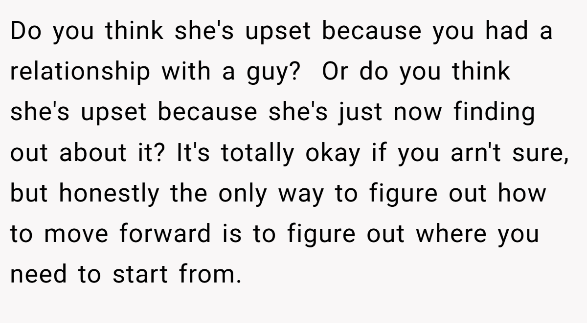 Do you think she's upset because you had a relationship with a guy?  Or do you think she's upset because she's just now finding out about it? It's totally okay if you arn't sure, but honestly the only way to figure out how to move forward is to figure out where you need to start from.