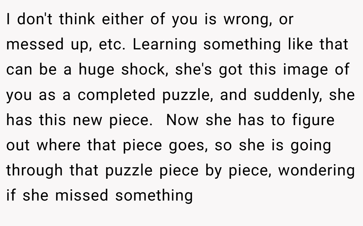 I don't think either of you is wrong, or messed up, etc. Learning something like that can be a huge shock, she's got this image of you as a completed puzzle, and suddenly, she has this new piece.  Now she has to figure out where that piece goes, so she is going through that puzzle piece by piece, wondering if she missed something