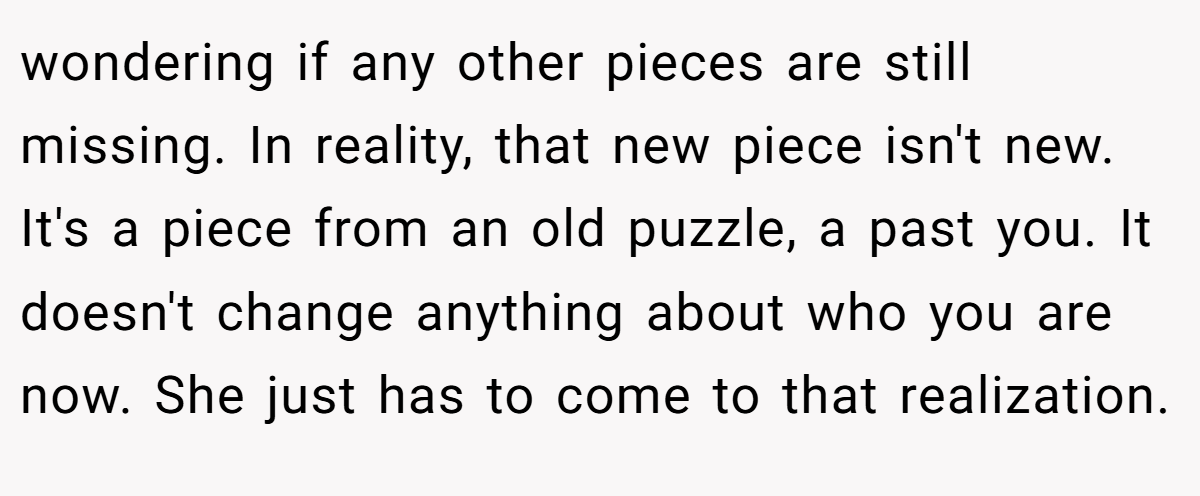 wondering if any other pieces are still missing. In reality, that new piece isn't new. It's a piece from an old puzzle, a past you. It doesn't change anything about who you are now. She just has to come to that realization.