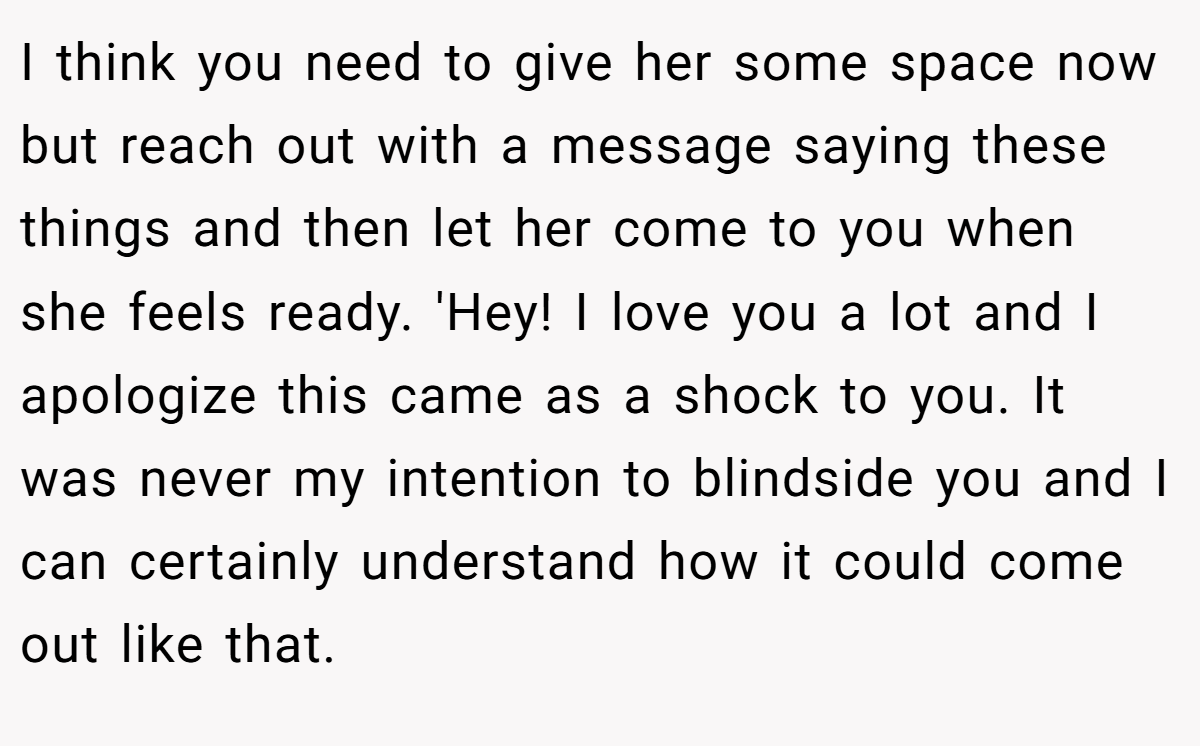 I think you need to give her some space now but reach out with a message saying these things and then let her come to you when she feels ready. 'Hey! I love you a lot and I apologize this came as a shock to you. It was never my intention to blindside you and I can certainly understand how it could come out like that.
