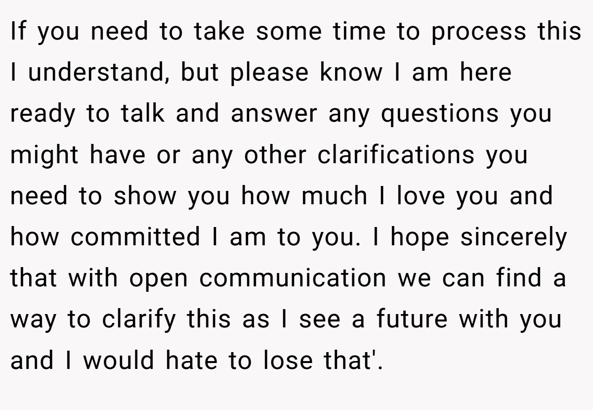 If you need to take some time to process this I understand, but please know I am here ready to talk and answer any questions you might have or any other clarifications you need to show you how much I love you and how committed I am to you. I hope sincerely that with open communication we can find a way to clarify this as I see a future with you and I would hate to lose that'.