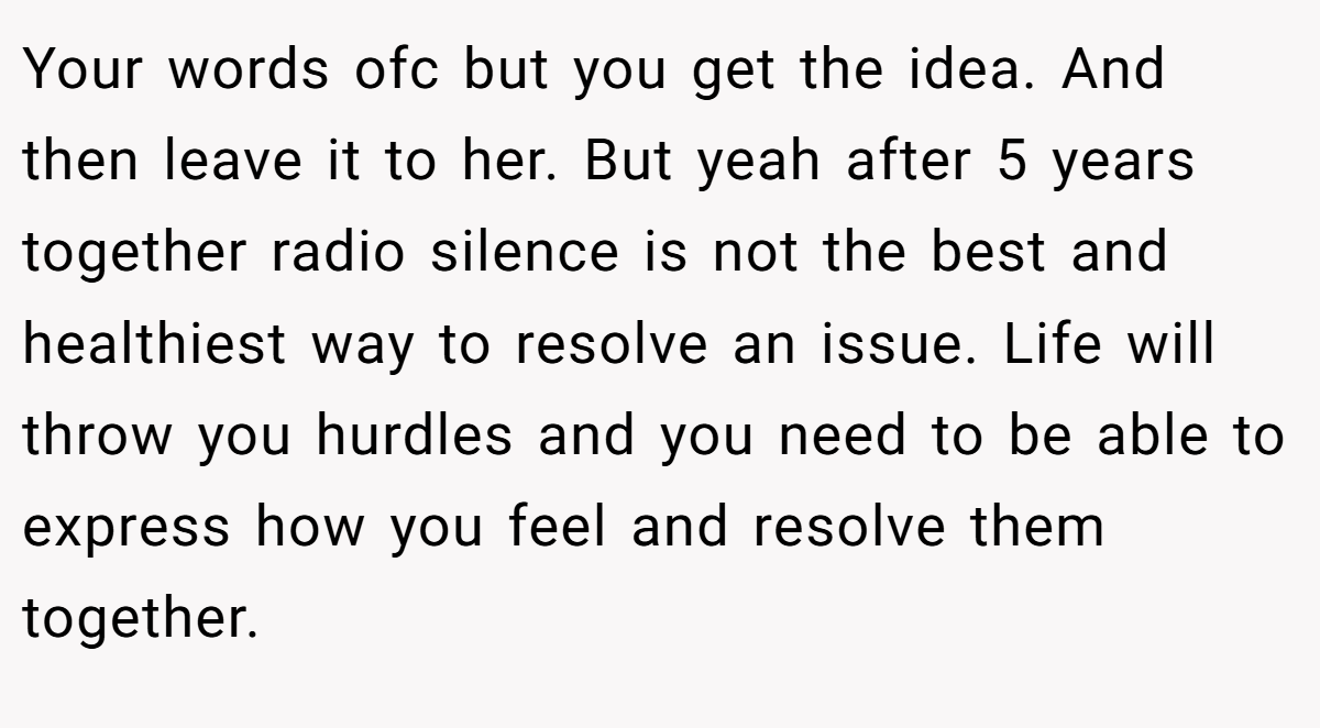 Your words ofc but you get the idea. And then leave it to her. But yeah after 5 years together radio silence is not the best and healthiest way to resolve an issue. Life will throw you hurdles and you need to be able to express how you feel and resolve them together.