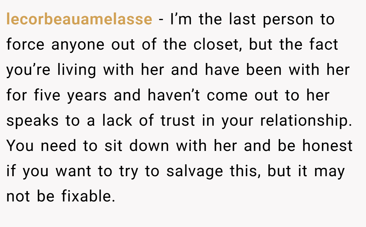 lecorbeauamelasse − I’m the last person to force anyone out of the closet, but the fact you’re living with her and have been with her for five years and haven’t come out to her speaks to a lack of trust in your relationship. You need to sit down with her and be honest if you want to try to salvage this, but it may not be fixable. 