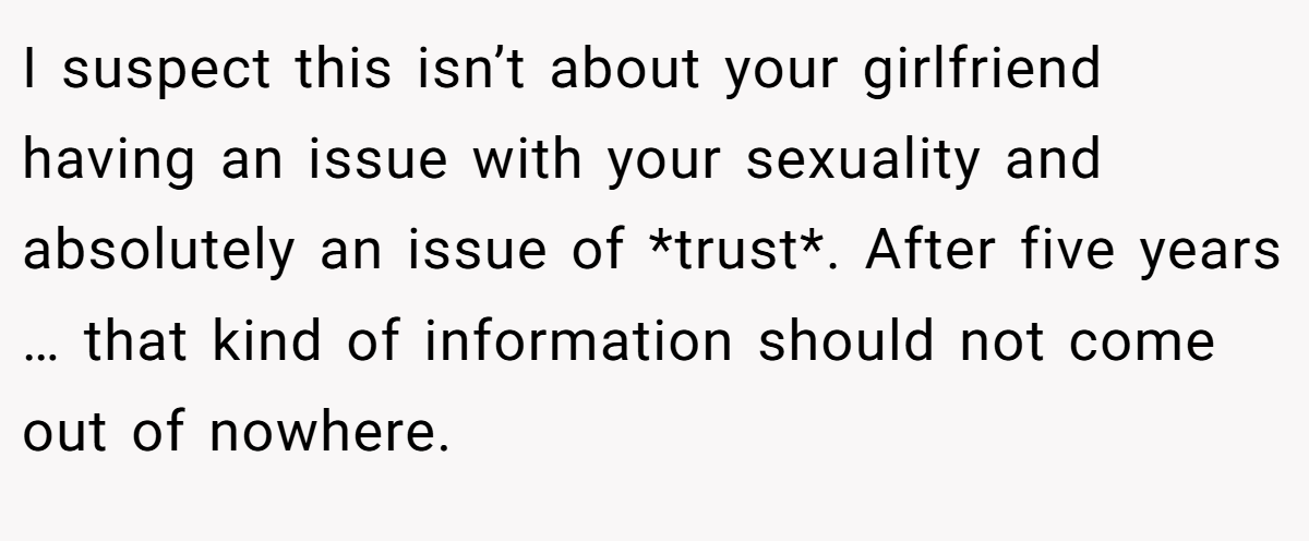 I suspect this isn’t about your girlfriend having an issue with your sexuality and absolutely an issue of *trust*. After five years … that kind of information should not come out of nowhere.