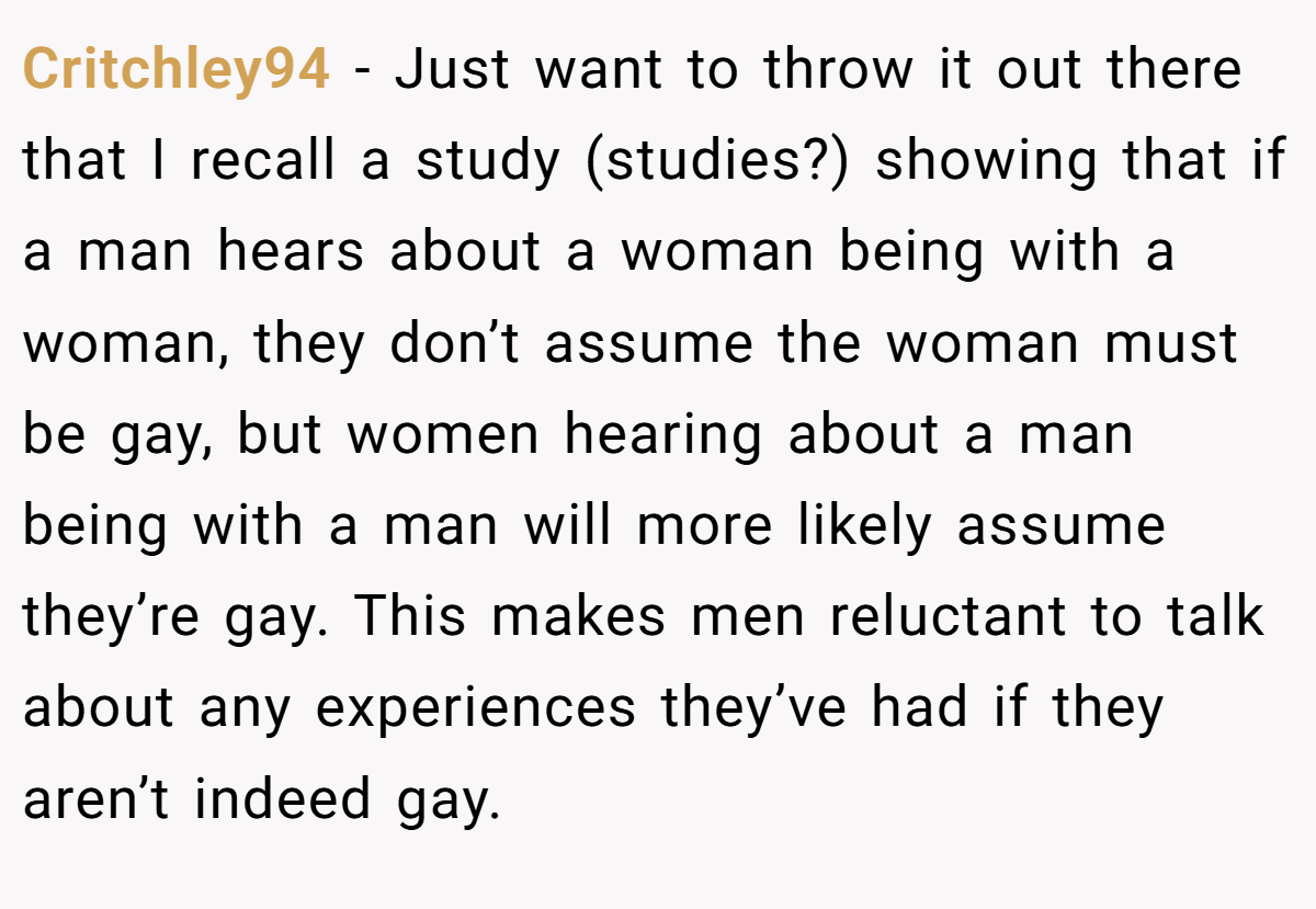 Critchley94 − Just want to throw it out there that I recall a study (studies?) showing that if a man hears about a woman being with a woman, they don’t assume the woman must be gay, but women hearing about a man being with a man will more likely assume they’re gay. This makes men reluctant to talk about any experiences they’ve had if they aren’t indeed gay.