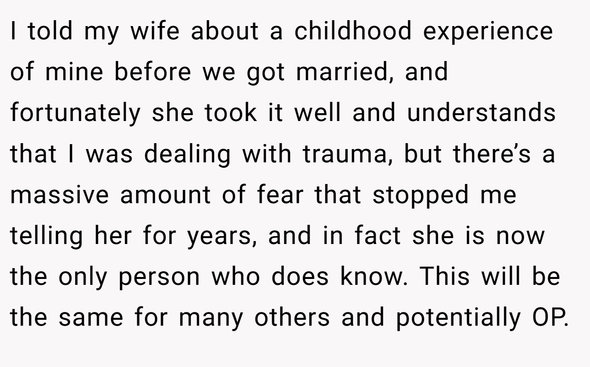 I told my wife about a childhood experience of mine before we got married, and fortunately she took it well and understands that I was dealing with trauma, but there’s a massive amount of fear that stopped me telling her for years, and in fact she is now the only person who does know. This will be the same for many others and potentially OP.