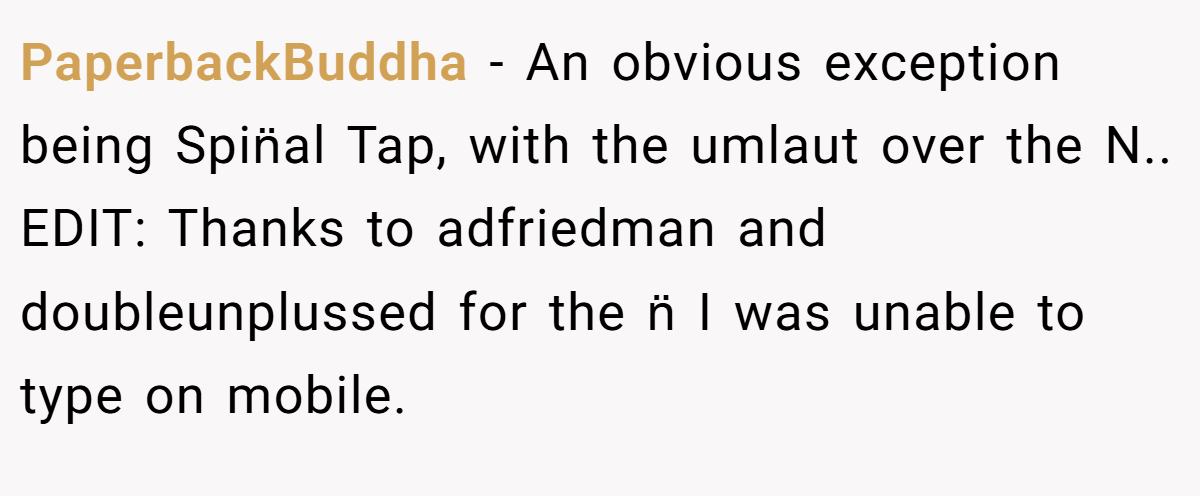 PaperbackBuddha − An obvious exception being Spin̈al Tap, with the umlaut over the N.. EDIT: Thanks to adfriedman and doubleunplussed for the n̈ I was unable to type on mobile.