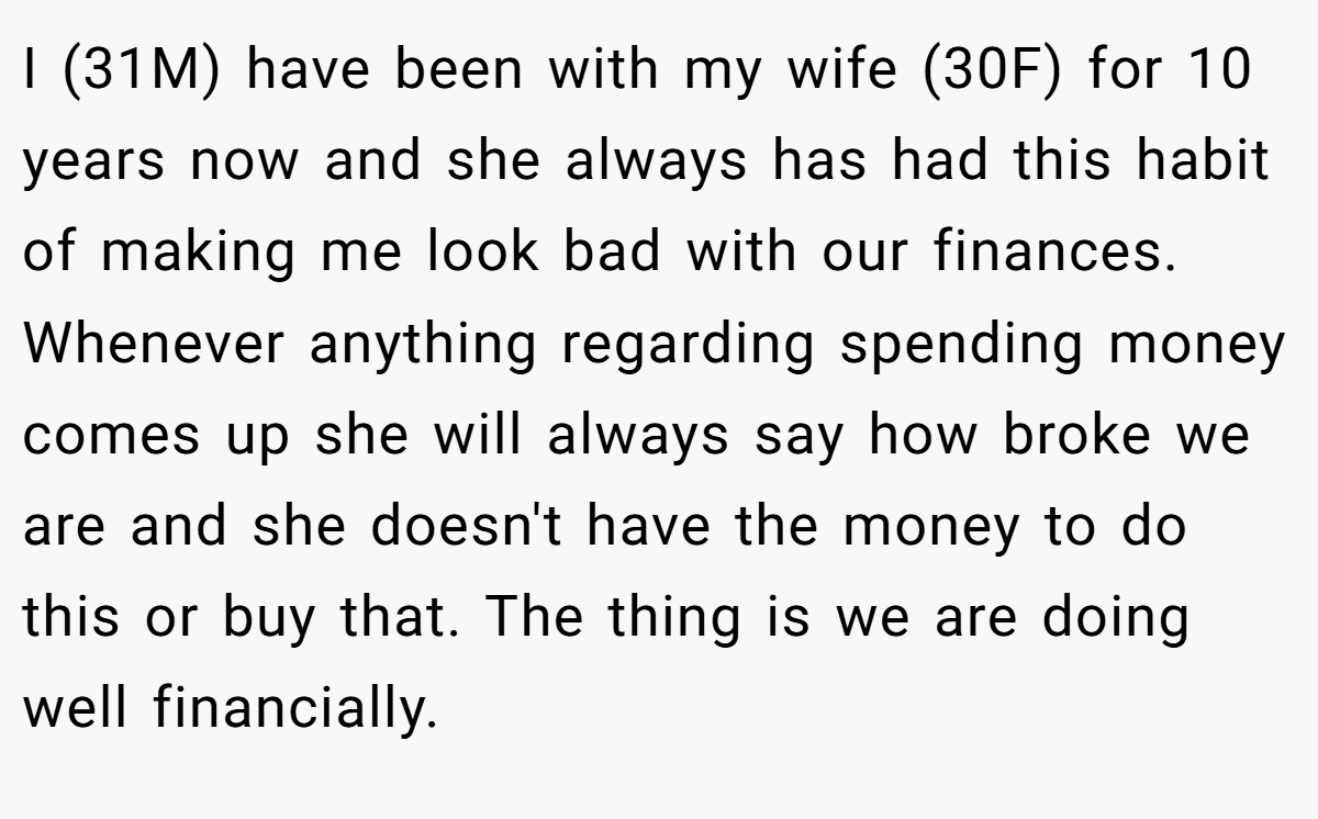 I (31M) have been with my wife (30F) for 10 years now and she always has had this habit of making me look bad with our finances. Whenever anything regarding spending money comes up she will always say how broke we are and she doesn't have the money to do this or buy that. The thing is we are doing well financially.