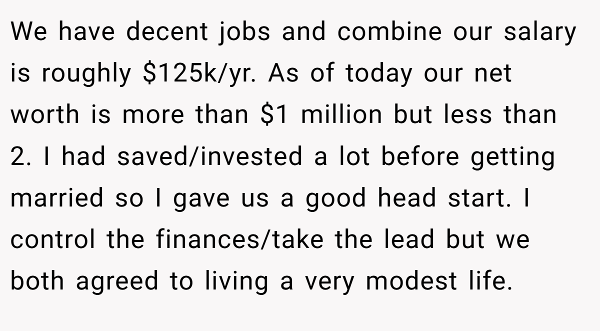 We have decent jobs and combine our salary is roughly $125k/yr. As of today our net worth is more than $1 million but less than 2. I had saved/invested a lot before getting married so I gave us a good head start. I control the finances/take the lead but we both agreed to living a very modest life.