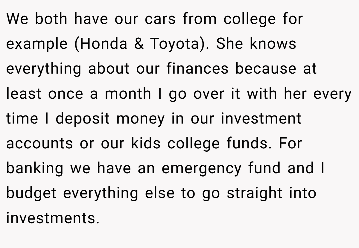 We both have our cars from college for example (Honda & Toyota). She knows everything about our finances because at least once a month I go over it with her every time I deposit money in our investment accounts or our kids college funds. For banking we have an emergency fund and I budget everything else to go straight into investments.