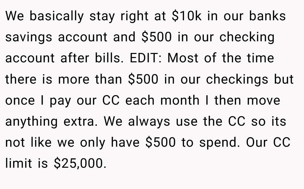 We basically stay right at $10k in our banks savings account and $500 in our checking account after bills. EDIT: Most of the time there is more than $500 in our checkings but once I pay our CC each month I then move anything extra. We always use the CC so its not like we only have $500 to spend. Our CC limit is $25,000.