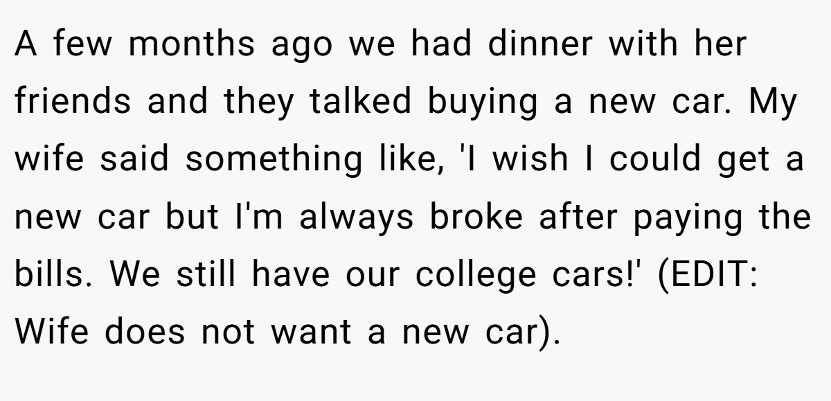 A few months ago we had dinner with her friends and they talked buying a new car. My wife said something like, 'I wish I could get a new car but I'm always broke after paying the bills. We still have our college cars!' (EDIT: Wife does not want a new car).