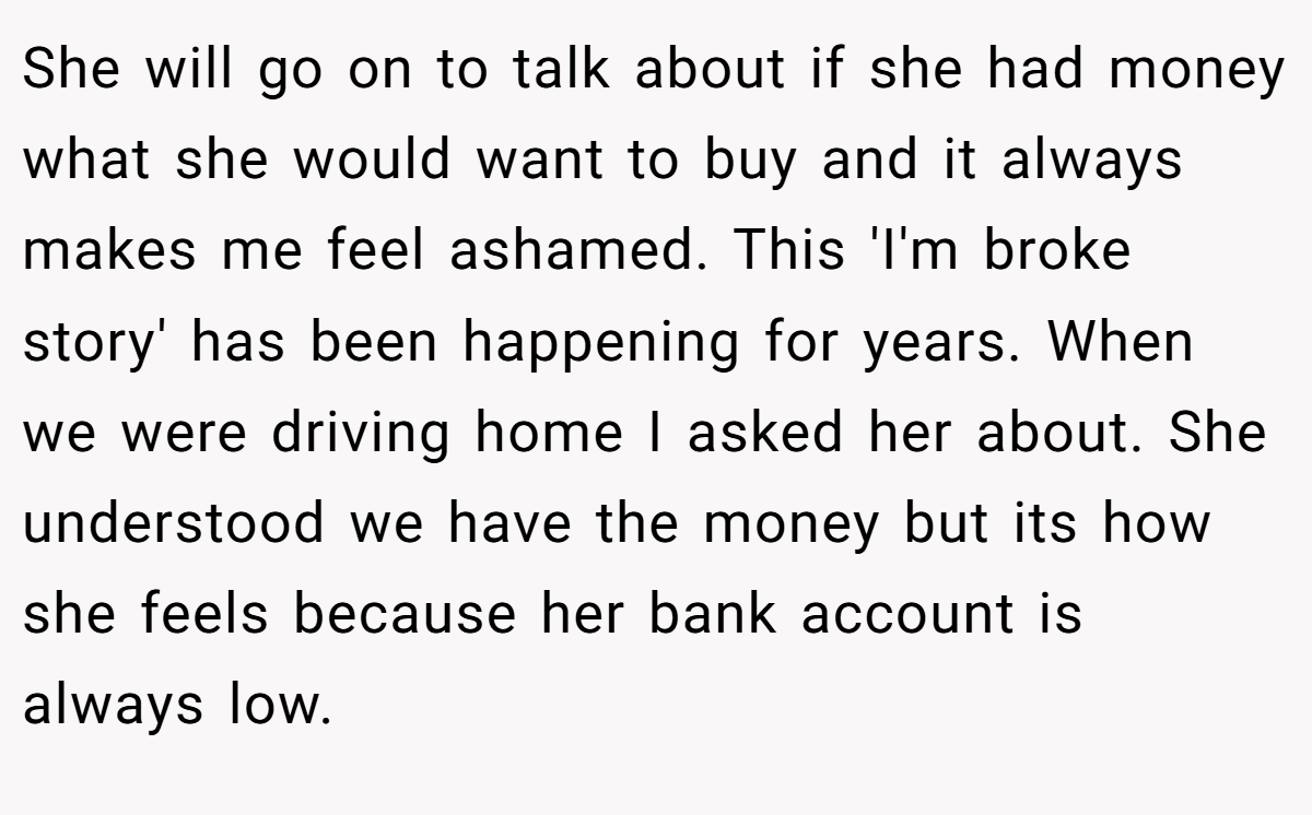 She will go on to talk about if she had money what she would want to buy and it always makes me feel ashamed. This 'I'm broke story' has been happening for years. When we were driving home I asked her about. She understood we have the money but its how she feels because her bank account is always low.