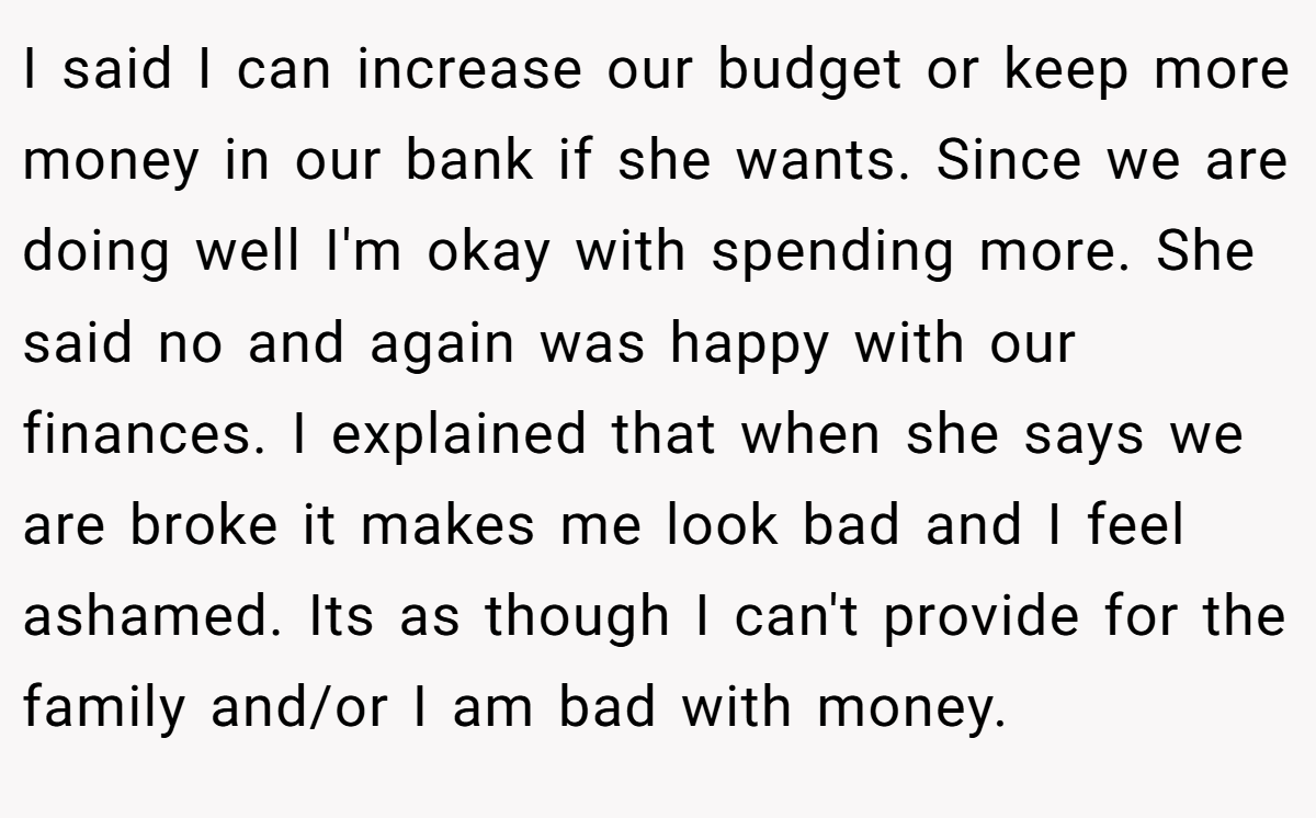 I said I can increase our budget or keep more money in our bank if she wants. Since we are doing well I'm okay with spending more. She said no and again was happy with our finances. I explained that when she says we are broke it makes me look bad and I feel ashamed. Its as though I can't provide for the family and/or I am bad with money.