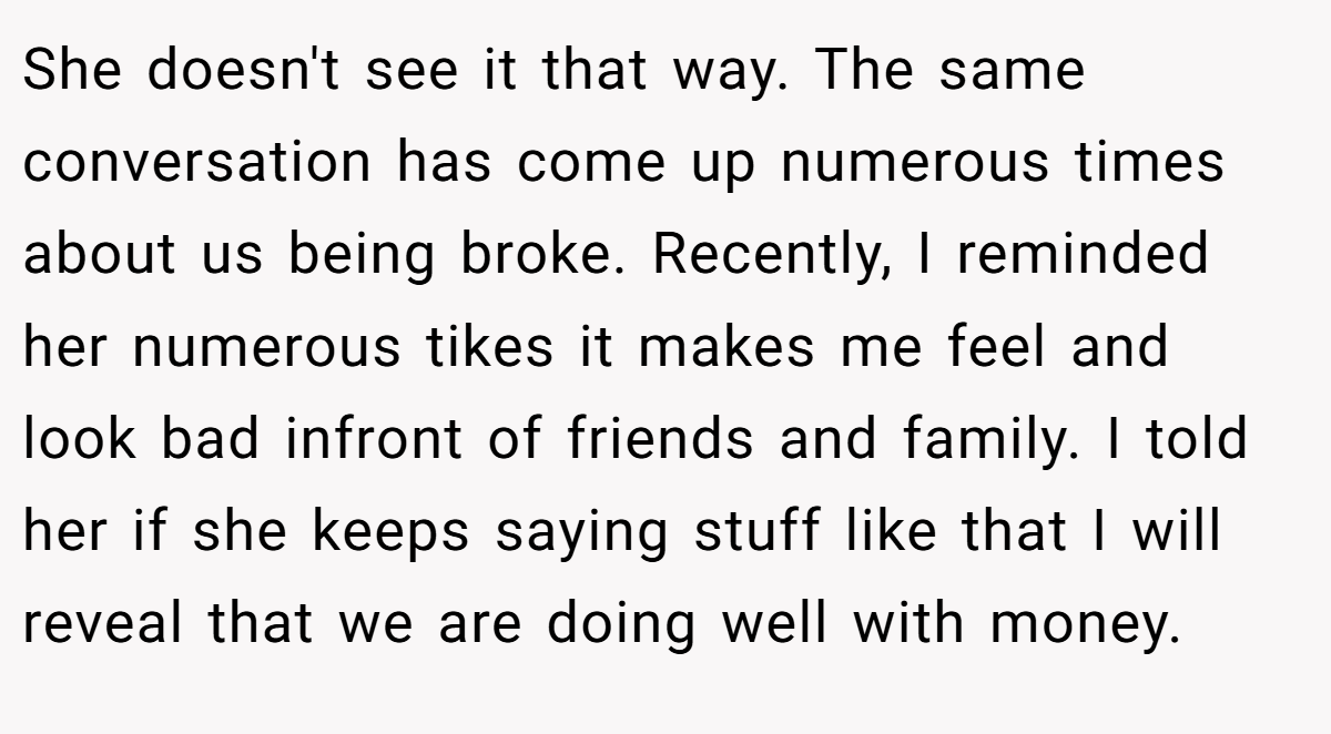 She doesn't see it that way. The same conversation has come up numerous times about us being broke. Recently, I reminded her numerous tikes it makes me feel and look bad infront of friends and family. I told her if she keeps saying stuff like that I will reveal that we are doing well with money.