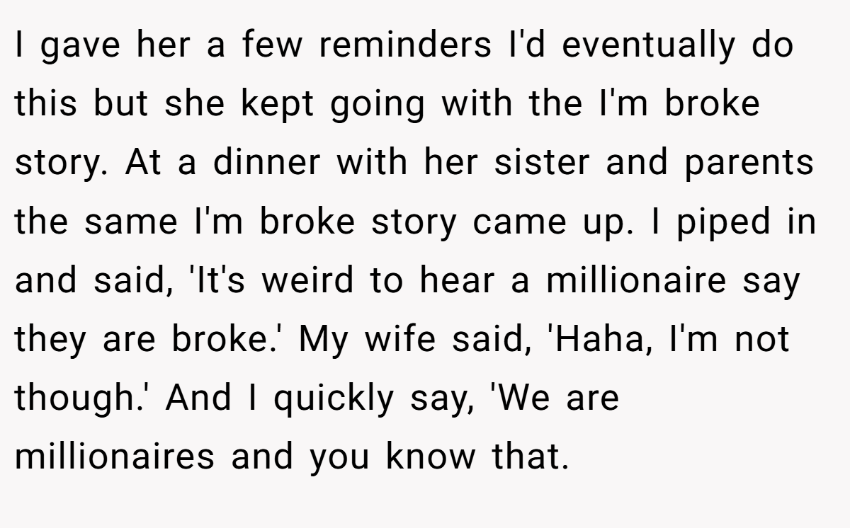 I gave her a few reminders I'd eventually do this but she kept going with the I'm broke story. At a dinner with her sister and parents the same I'm broke story came up. I piped in and said, 'It's weird to hear a millionaire say they are broke.' My wife said, 'Haha, I'm not though.' And I quickly say, 'We are millionaires and you know that.