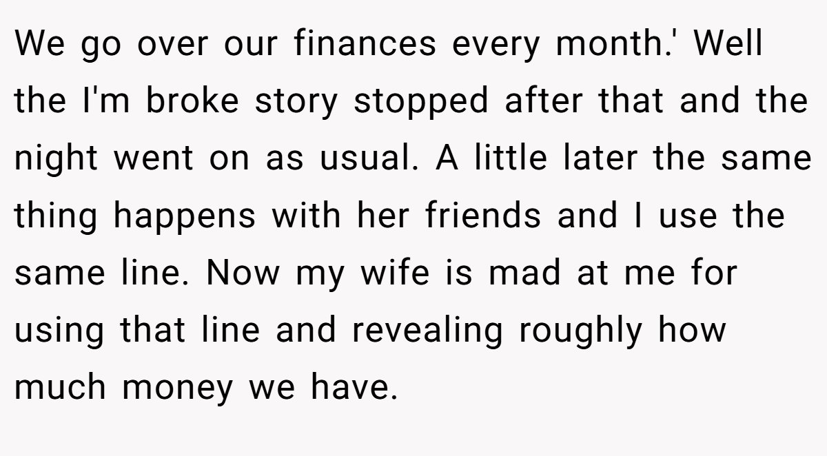We go over our finances every month.' Well the I'm broke story stopped after that and the night went on as usual. A little later the same thing happens with her friends and I use the same line. Now my wife is mad at me for using that line and revealing roughly how much money we have.