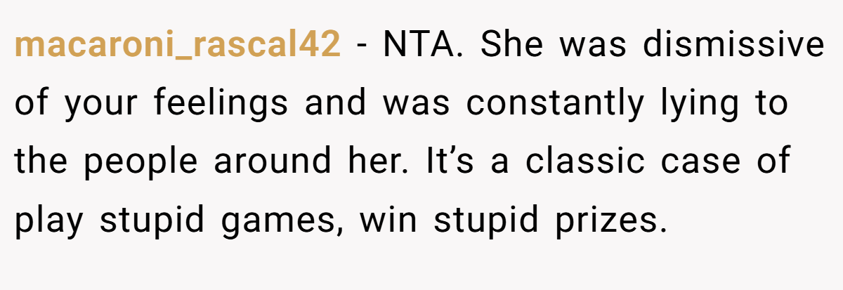 macaroni_rascal42 − NTA. She was dismissive of your feelings and was constantly lying to the people around her. It’s a classic case of play stupid games, win stupid prizes.