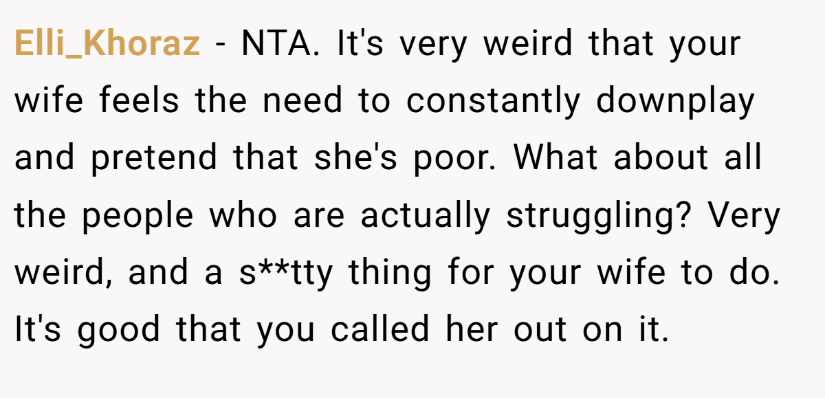 Elli_Khoraz − NTA. It's very weird that your wife feels the need to constantly downplay and pretend that she's poor. What about all the people who are actually struggling? Very weird, and a s**tty thing for your wife to do. It's good that you called her out on it.