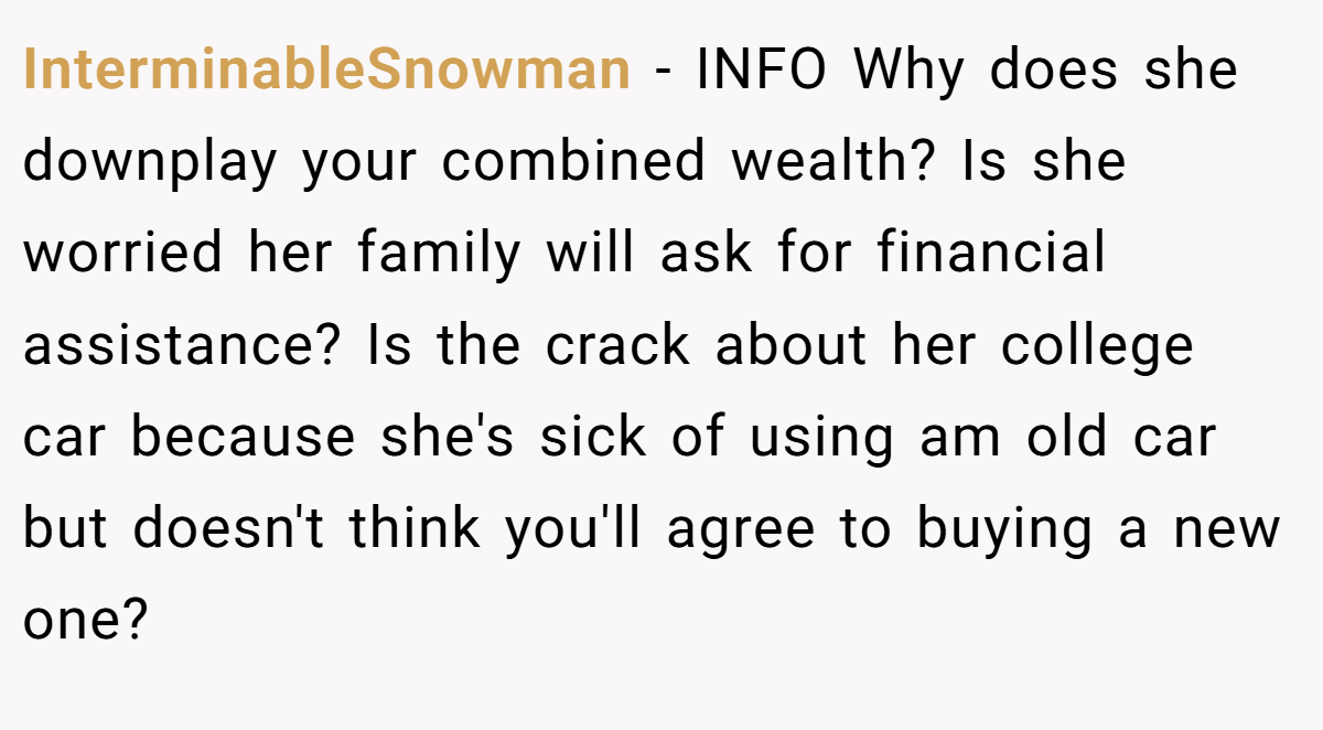 InterminableSnowman − INFO Why does she downplay your combined wealth? Is she worried her family will ask for financial assistance? Is the crack about her college car because she's sick of using am old car but doesn't think you'll agree to buying a new one?