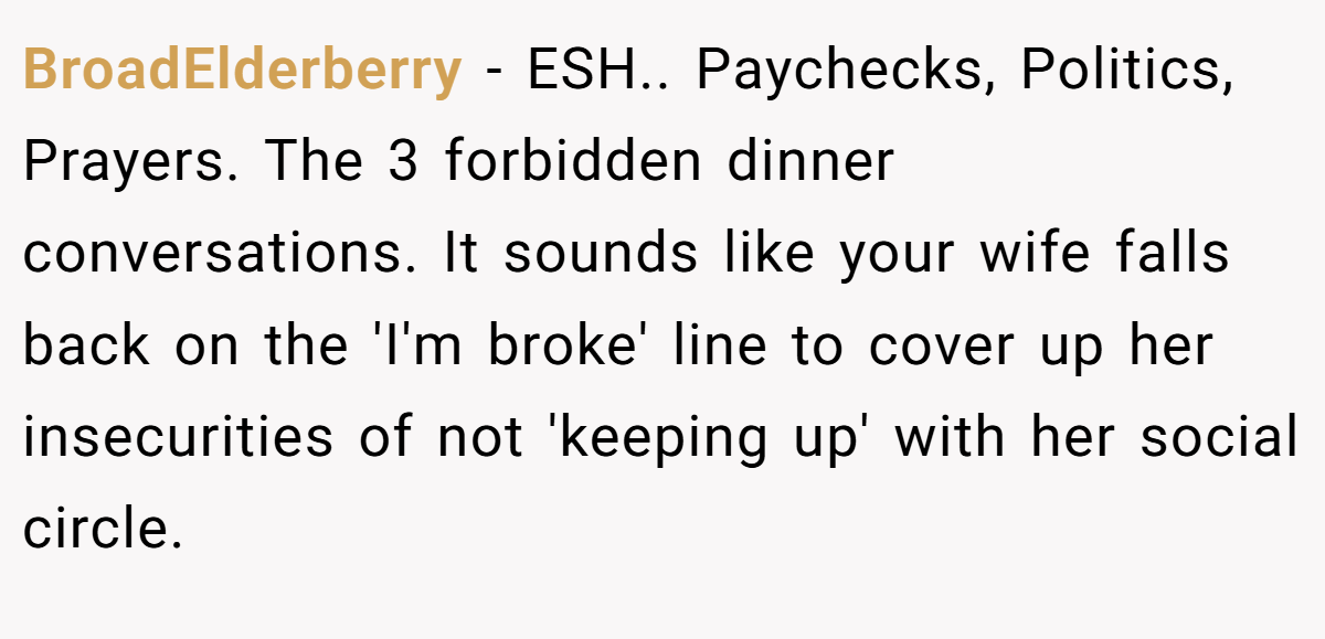 BroadElderberry − ESH.. Paychecks, Politics, Prayers. The 3 forbidden dinner conversations. It sounds like your wife falls back on the 'I'm broke' line to cover up her insecurities of not 'keeping up' with her social circle.