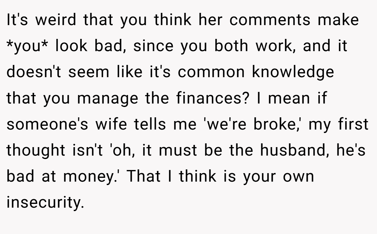 It's weird that you think her comments make *you* look bad, since you both work, and it doesn't seem like it's common knowledge that you manage the finances? I mean if someone's wife tells me 'we're broke,' my first thought isn't 'oh, it must be the husband, he's bad at money.' That I think is your own insecurity.