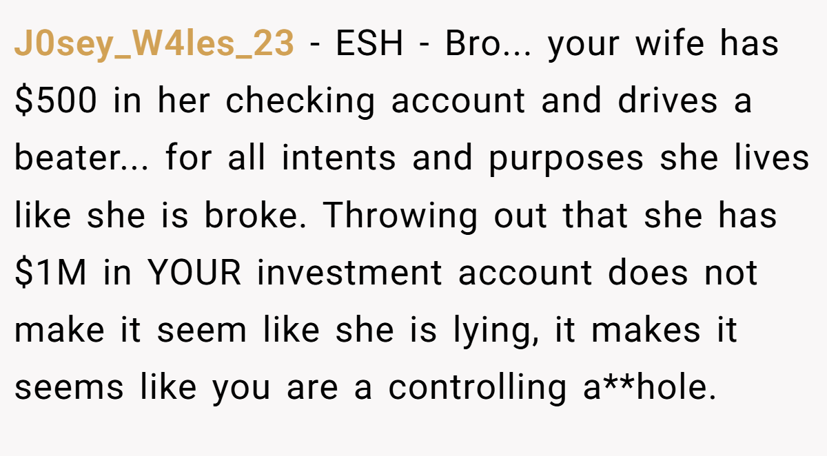 J0sey_W4les_23 − ESH - Bro... your wife has $500 in her checking account and drives a beater... for all intents and purposes she lives like she is broke. Throwing out that she has $1M in YOUR investment account does not make it seem like she is lying, it makes it seems like you are a controlling a**hole.