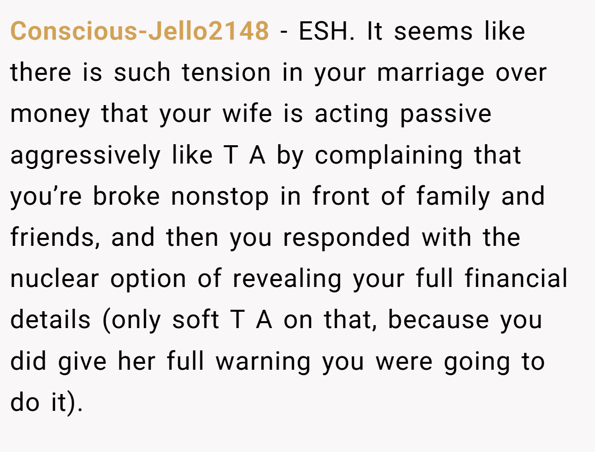 Conscious-Jello2148 − ESH. It seems like there is such tension in your marriage over money that your wife is acting passive aggressively like T A by complaining that you’re broke nonstop in front of family and friends, and then you responded with the nuclear option of revealing your full financial details (only soft T A on that, because you did give her full warning you were going to do it).