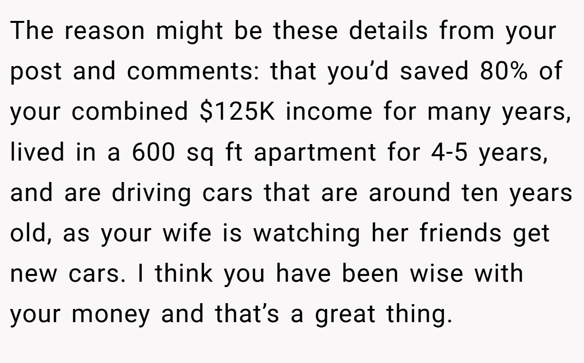The reason might be these details from your post and comments: that you’d saved 80% of your combined $125K income for many years, lived in a 600 sq ft apartment for 4-5 years, and are driving cars that are around ten years old, as your wife is watching her friends get new cars. I think you have been wise with your money and that’s a great thing.
