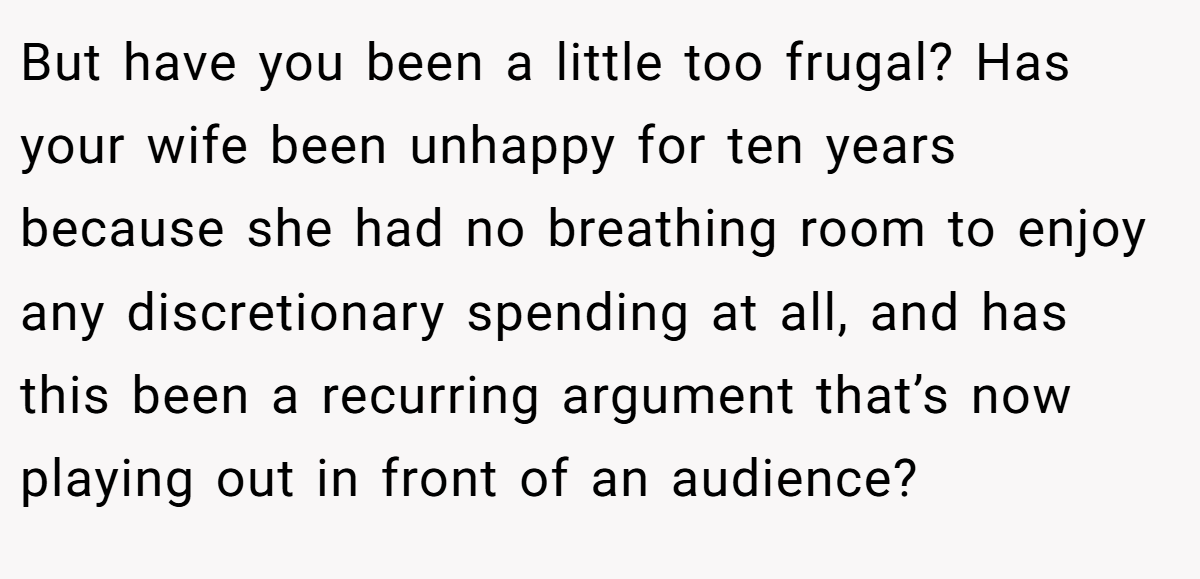 But have you been a little too frugal? Has your wife been unhappy for ten years because she had no breathing room to enjoy any discretionary spending at all, and has this been a recurring argument that’s now playing out in front of an audience?
