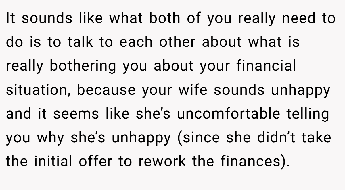It sounds like what both of you really need to do is to talk to each other about what is really bothering you about your financial situation, because your wife sounds unhappy and it seems like she’s uncomfortable telling you why she’s unhappy (since she didn’t take the initial offer to rework the finances).