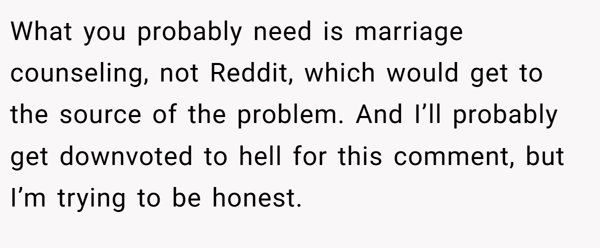 What you probably need is marriage counseling, not Reddit, which would get to the source of the problem. And I’ll probably get downvoted to hell for this comment, but I’m trying to be honest.