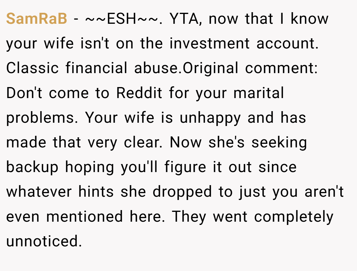 SamRaB − ~~ESH~~. YTA, now that I know your wife isn't on the investment account. Classic financial abuse.Original comment: Don't come to Reddit for your marital problems. Your wife is unhappy and has made that very clear. Now she's seeking backup hoping you'll figure it out since whatever hints she dropped to just you aren't even mentioned here. They went completely unnoticed.