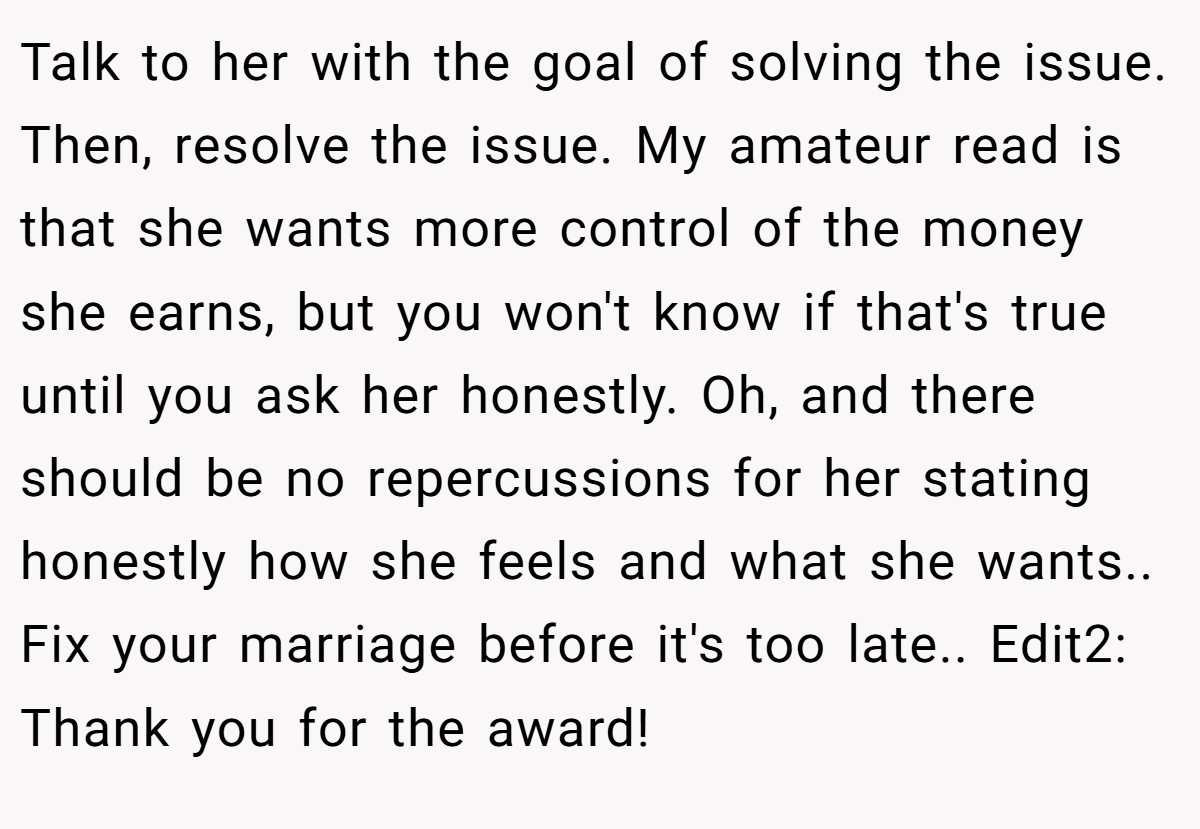 Talk to her with the goal of solving the issue. Then, resolve the issue. My amateur read is that she wants more control of the money she earns, but you won't know if that's true until you ask her honestly. Oh, and there should be no repercussions for her stating honestly how she feels and what she wants.. Fix your marriage before it's too late.. Edit2: Thank you for the award!
