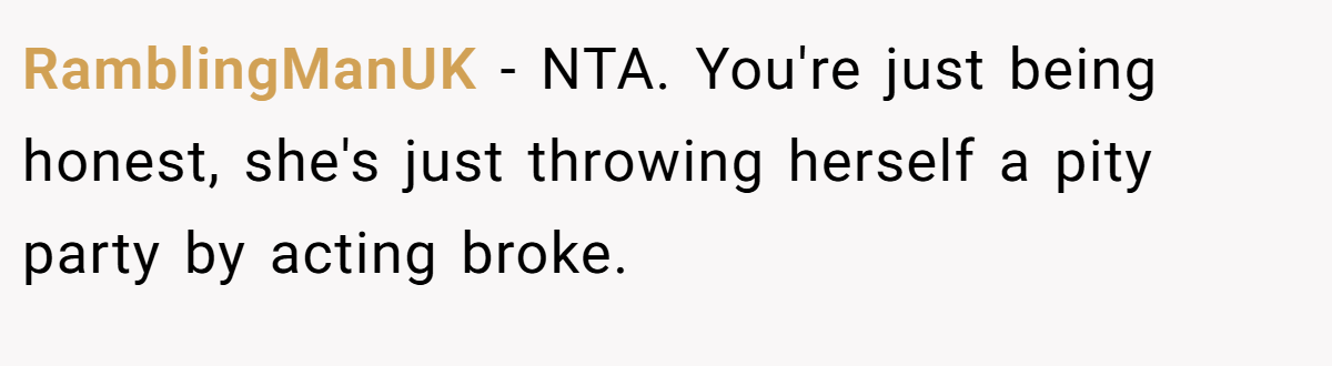 RamblingManUK − NTA. You're just being honest, she's just throwing herself a pity party by acting broke.