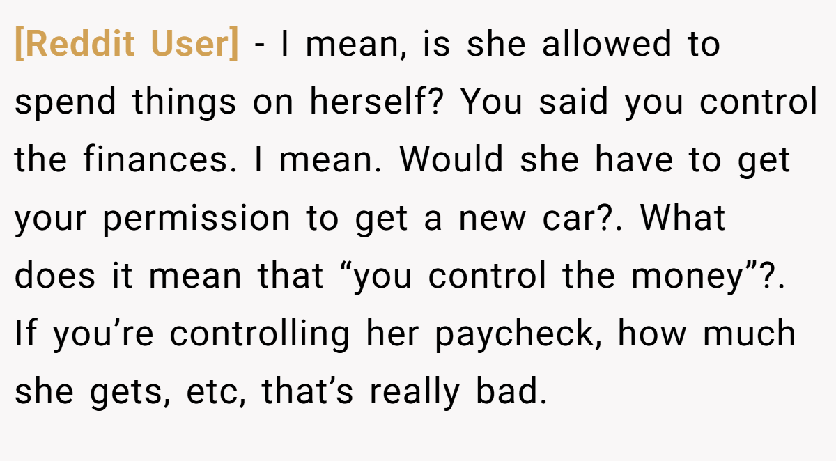 [Reddit User] − I mean, is she allowed to spend things on herself? You said you control the finances. I mean. Would she have to get your permission to get a new car?. What does it mean that “you control the money”?. If you’re controlling her paycheck, how much she gets, etc, that’s really bad.