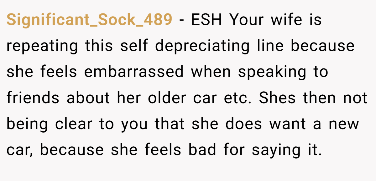 Significant_Sock_489 − ESH Your wife is repeating this self depreciating line because she feels embarrassed when speaking to friends about her older car etc. Shes then not being clear to you that she does want a new car, because she feels bad for saying it.