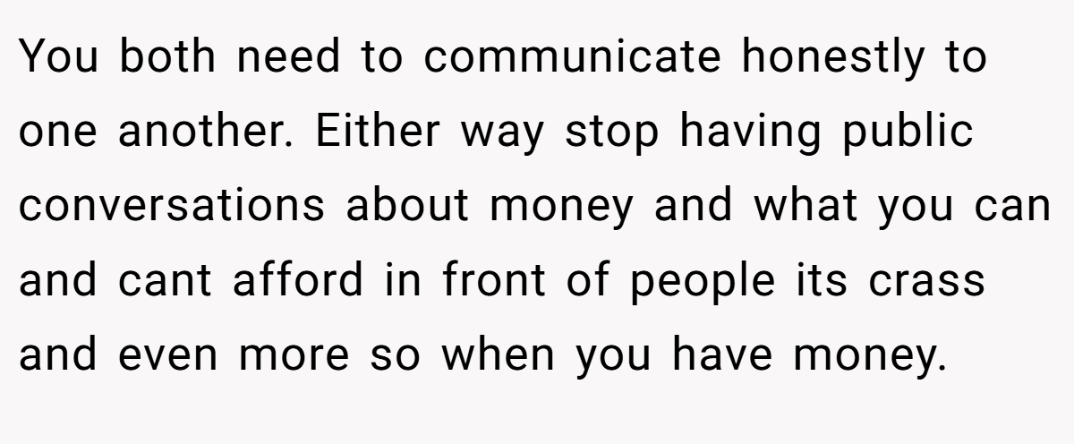 You both need to communicate honestly to one another. Either way stop having public conversations about money and what you can and cant afford in front of people its crass and even more so when you have money.