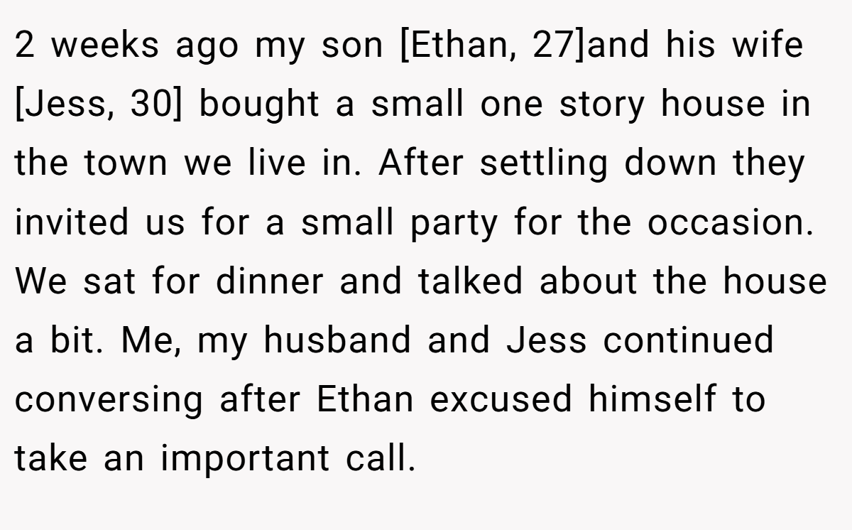 2 weeks ago my son [Ethan, 27]and his wife [Jess, 30] bought a small one story house in the town we live in. After settling down they invited us for a small party for the occasion. We sat for dinner and talked about the house a bit. Me, my husband and Jess continued conversing after Ethan excused himself to take an important call.