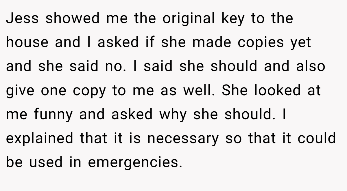 Jess showed me the original key to the house and I asked if she made copies yet and she said no. I said she should and also give one copy to me as well. She looked at me funny and asked why she should. I explained that it is necessary so that it could be used in emergencies.